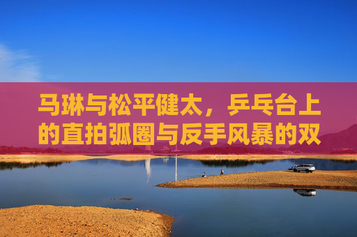 马琳与松平健太,乒乓台上的直拍弧圈与反手风暴的双雄印记,直拍弧圈与反手风暴,乒乓台双雄印记 马琳与松平健太,乒乓台上的直拍弧圈与反手风暴的双雄印记,直拍弧圈与反手风暴,乒乓台双雄印记