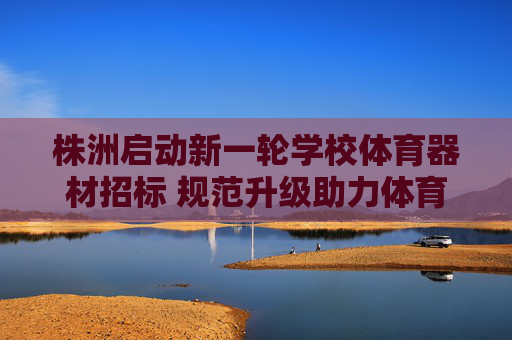 株洲启动新一轮学校体育器材招标 规范升级助力体育教育高质量发展，株洲启动新一轮学校体育器材招标 规范升级促体育教育高质量发展