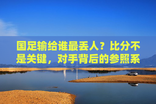 国足输给谁最丢人?比分不是关键,对手背后的参照系才刺眼,国足输给谁最丢人?比分非关键,对手参照系刺眼 国足输给谁最丢人?比分不是关键,对手背后的参照系才刺眼,国足输给谁最丢人?比分非关键,对手参照系刺眼