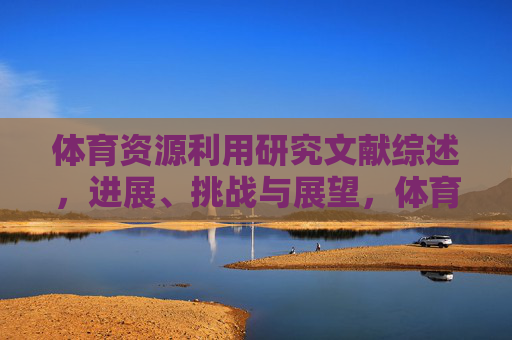 体育资源利用研究文献综述,进展、挑战与展望,体育资源利用研究文献综述,进展、挑战与展望 体育资源利用研究文献综述,进展、挑战与展望,体育资源利用研究文献综述,进展、挑战与展望