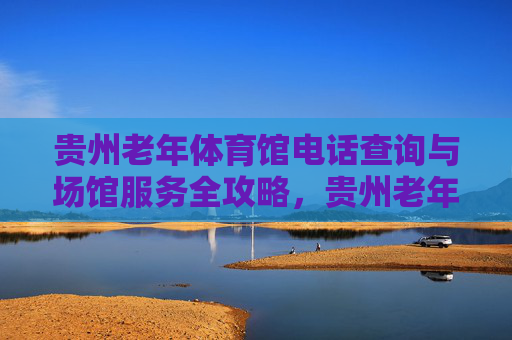 贵州老年体育馆电话查询与场馆服务全攻略，贵州老年体育馆电话查询与场馆服务全攻略