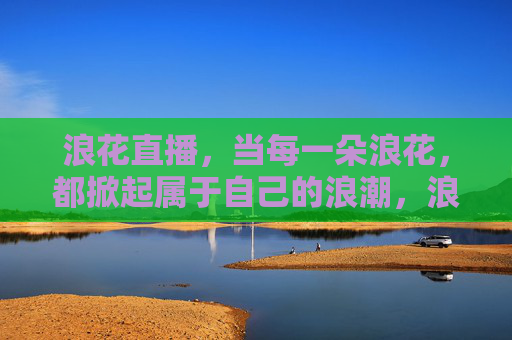 浪花直播,当每一朵浪花,都掀起属于自己的浪潮,浪花直播,朵朵浪花掀起专属浪潮 浪花直播,当每一朵浪花,都掀起属于自己的浪潮,浪花直播,朵朵浪花掀起专属浪潮
