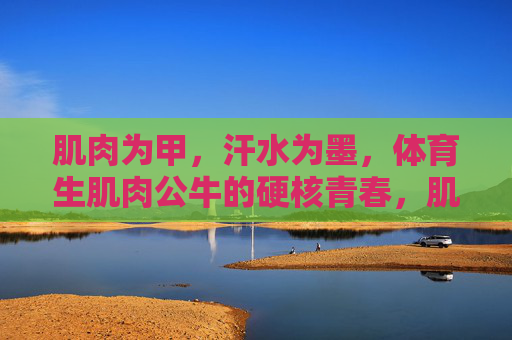 肌肉为甲,汗水为墨,体育生肌肉公牛的硬核青春,肌肉为甲,汗水为墨,体育生公牛的硬核青春 肌肉为甲,汗水为墨,体育生肌肉公牛的硬核青春,肌肉为甲,汗水为墨,体育生公牛的硬核青春