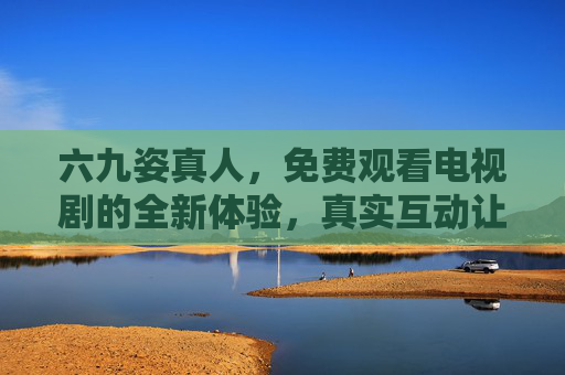 六九姿真人,免费观看电视剧的全新体验,真实互动让追剧更有温度,六九姿真人,免费真实互动追剧,温暖新体验 六九姿真人,免费观看电视剧的全新体验,真实互动让追剧更有温度,六九姿真人,免费真实互动追剧,温暖新体验