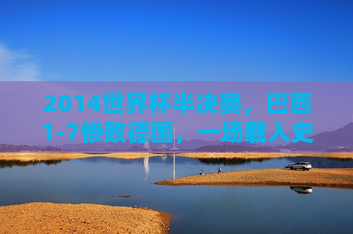 2014世界杯半决赛,巴西1-7惨败德国,一场载入史册的足球噩梦 2014世界杯半决赛,巴西1-7惨败德国,一场载入史册的足球噩梦