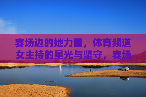 赛场边的她力量,体育频道女主持的星光与坚守,赛场边的她力量,体育频道女主持的星光坚守 赛场边的她力量,体育频道女主持的星光与坚守,赛场边的她力量,体育频道女主持的星光坚守