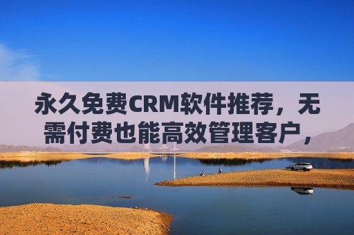 永久免费CRM软件推荐,无需付费也能高效管理客户,永久免费CRM,高效管理客户无需付费 永久免费CRM软件推荐,无需付费也能高效管理客户,永久免费CRM,高效管理客户无需付费