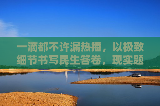 一滴都不许漏热播,以极致细节书写民生答卷,现实题材再掀观剧热潮,一滴都不许漏,极致细节书写民生答卷,现实题材热播掀热潮 一滴都不许漏热播,以极致细节书写民生答卷,现实题材再掀观剧热潮,一滴都不许漏,极致细节书写民生答卷,现实题材热播掀热潮