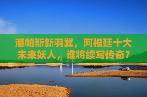 潘帕斯新羽翼，阿根廷十大未来妖人，谁将续写传奇？潘帕斯新羽翼，谁将续写传奇？
