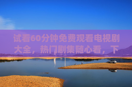 试看60分钟免费观看电视剧大全，热门剧集随心看，下载资源轻松get，60分钟免费试看电视剧大全，热门剧集随心看，下载资源轻松get