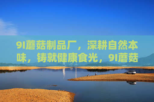 9I蘑菇制品厂,深耕自然本味,铸就健康食光,9I蘑菇制品厂,深耕自然本味,铸就健康食光 9I蘑菇制品厂,深耕自然本味,铸就健康食光,9I蘑菇制品厂,深耕自然本味,铸就健康食光