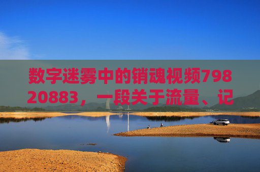 数字迷雾中的销魂视频79820883,一段关于流量、记忆与消逝的故事,数字迷雾中的销魂视频79820883,流量、记忆与消逝 数字迷雾中的销魂视频79820883,一段关于流量、记忆与消逝的故事,数字迷雾中的销魂视频79820883,流量、记忆与消逝