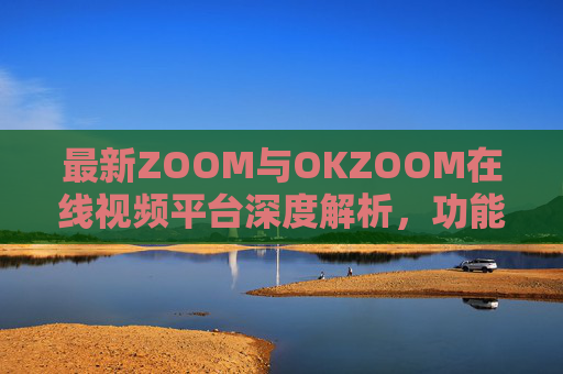 最新ZOOM与OKZOOM在线视频平台深度解析,功能迭代与场景化升级,最新ZOOM与OKZOOM在线视频平台深度解析,功能迭代与场景化升级 最新ZOOM与OKZOOM在线视频平台深度解析,功能迭代与场景化升级,最新ZOOM与OKZOOM在线视频平台深度解析,功能迭代与场景化升级