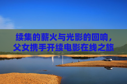续集的薪火与光影的回响,父女携手开续电影在线之旅,薪火续光影,父女携手电影在线之旅 续集的薪火与光影的回响,父女携手开续电影在线之旅,薪火续光影,父女携手电影在线之旅