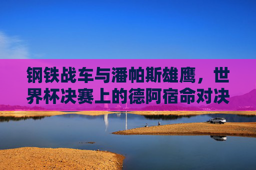 钢铁战车与潘帕斯雄鹰，世界杯决赛上的德阿宿命对决，钢铁战车与潘帕斯雄鹰，世界杯决赛德阿宿命对决