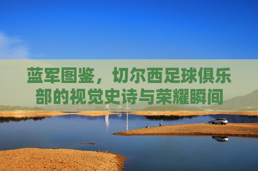 蓝军图鉴,切尔西足球俱乐部的视觉史诗与荣耀瞬间 蓝军图鉴,切尔西足球俱乐部的视觉史诗与荣耀瞬间