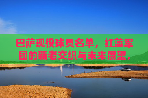 巴萨现役球员名单,红蓝军团的新老交织与未来展望,巴萨现役名单,红蓝军团新老交织与未来展望 巴萨现役球员名单,红蓝军团的新老交织与未来展望,巴萨现役名单,红蓝军团新老交织与未来展望