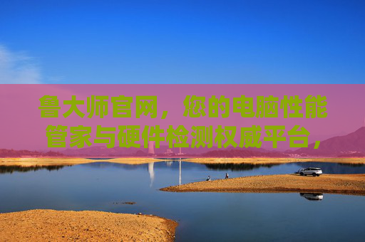 鲁大师官网，您的电脑性能管家与硬件检测权威平台，鲁大师官网，您的电脑性能管家与硬件检测权威平台