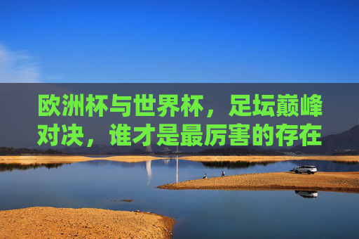 欧洲杯与世界杯,足坛巅峰对决,谁才是最厉害的存在?欧洲杯VS世界杯,足坛巅峰对决,谁才是最厉害的存在? 欧洲杯与世界杯,足坛巅峰对决,谁才是最厉害的存在?欧洲杯VS世界杯,足坛巅峰对决,谁才是最厉害的存在?