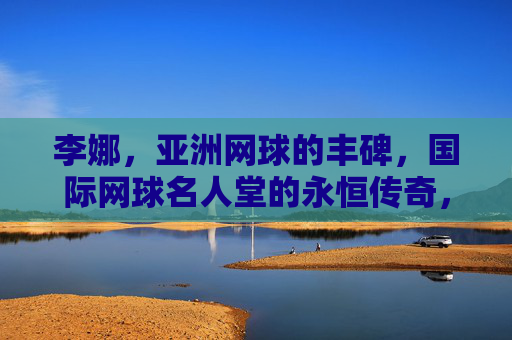 李娜,亚洲网球的丰碑,国际网球名人堂的永恒传奇,李娜,亚洲网球丰碑,国际名人堂永恒传奇 李娜,亚洲网球的丰碑,国际网球名人堂的永恒传奇,李娜,亚洲网球丰碑,国际名人堂永恒传奇