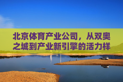 北京体育产业公司,从双奥之城到产业新引擎的活力样本,双奥引擎,北京体育产业的活力样本 北京体育产业公司,从双奥之城到产业新引擎的活力样本,双奥引擎,北京体育产业的活力样本