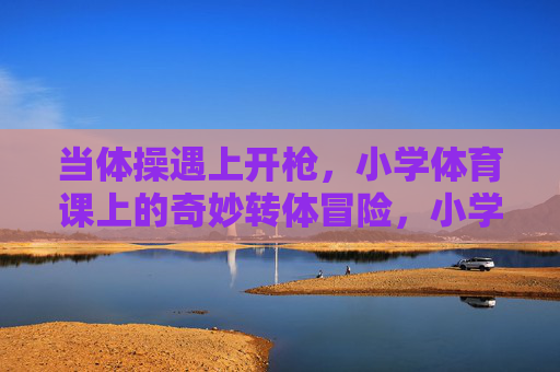 当体操遇上开枪,小学体育课上的奇妙转体冒险,小学体育课,体操与开枪的奇妙转体冒险 当体操遇上开枪,小学体育课上的奇妙转体冒险,小学体育课,体操与开枪的奇妙转体冒险