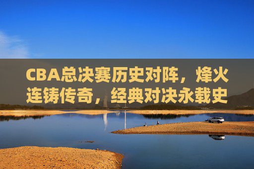 CBA总决赛历史对阵，烽火连铸传奇，经典对决永载史册，CBA总决赛历史对阵，烽火铸传奇，经典对决永载史册
