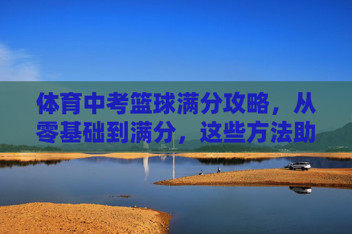 体育中考篮球满分攻略，从零基础到满分，这些方法助你一臂之力！