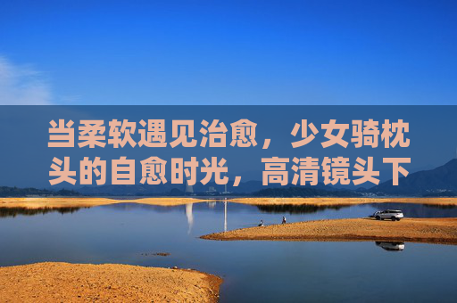 当柔软遇见治愈,少女骑枕头的自愈时光,高清镜头下的生活小确幸,柔软治愈,少女骑枕头的自愈小确幸 当柔软遇见治愈,少女骑枕头的自愈时光,高清镜头下的生活小确幸,柔软治愈,少女骑枕头的自愈小确幸