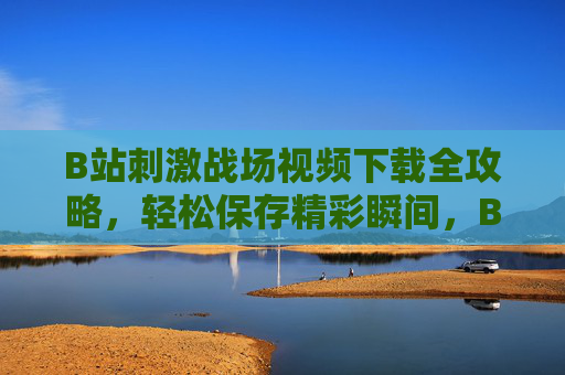 B站刺激战场视频下载全攻略,轻松保存精彩瞬间,B站刺激战场视频下载全攻略,轻松保存精彩瞬间 B站刺激战场视频下载全攻略,轻松保存精彩瞬间,B站刺激战场视频下载全攻略,轻松保存精彩瞬间