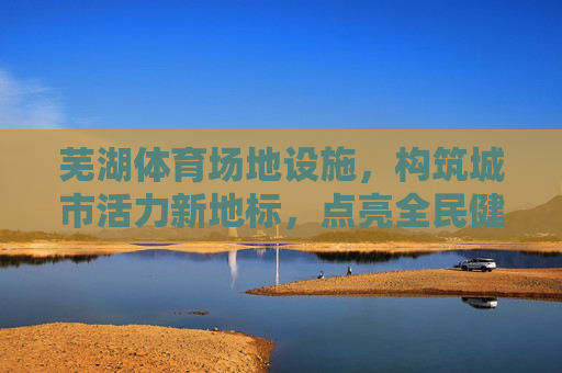 芜湖体育场地设施,构筑城市活力新地标,点亮全民健康生活,芜湖体育场地设施,构筑活力地标,点亮健康生活 芜湖体育场地设施,构筑城市活力新地标,点亮全民健康生活,芜湖体育场地设施,构筑活力地标,点亮健康生活