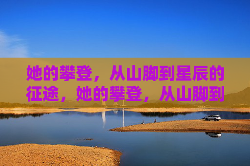 她的攀登,从山脚到星辰的征途,她的攀登,从山脚到星辰的征途 她的攀登,从山脚到星辰的征途,她的攀登,从山脚到星辰的征途