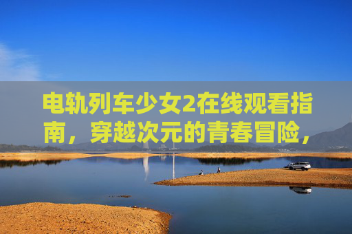 电轨列车少女2在线观看指南,穿越次元的青春冒险,一键直达热血之旅 电轨列车少女2在线观看指南,穿越次元的青春冒险,一键直达热血之旅