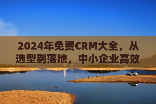 2024年免费CRM大全，从选型到落地，中小企业高效获客与客户管理全攻略，2024年免费CRM选型落地全攻略，中小企业高效获客与客户管理指南