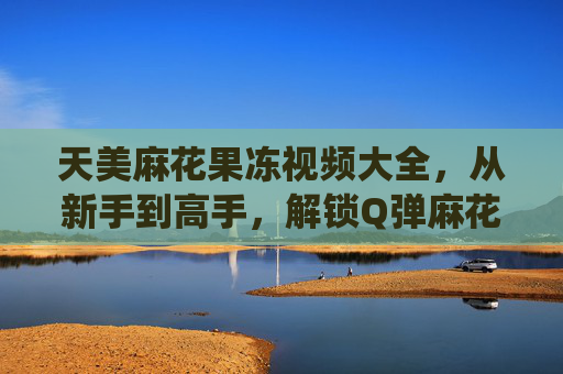 天美麻花果冻视频大全,从新手到高手,解锁Q弹麻花的N种神仙吃法!天美麻花果冻,从新手到高手的Q弹神仙吃法 天美麻花果冻视频大全,从新手到高手,解锁Q弹麻花的N种神仙吃法!天美麻花果冻,从新手到高手的Q弹神仙吃法