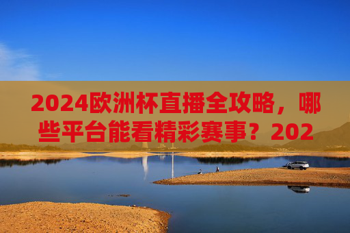 2024欧洲杯直播全攻略，哪些平台能看精彩赛事？2024欧洲杯直播平台全攻略
