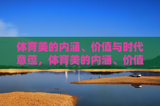体育美的内涵、价值与时代意蕴，体育美的内涵、价值与时代意蕴