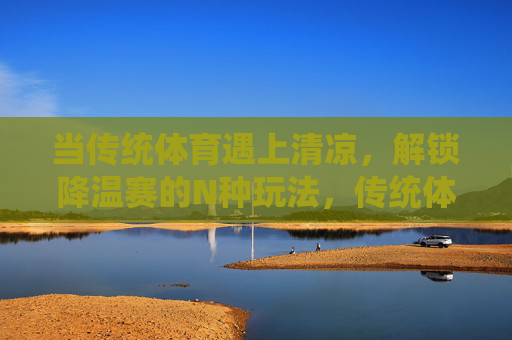 当传统体育遇上清凉，解锁降温赛的N种玩法，传统体育×清凉，解锁降温赛N种玩法