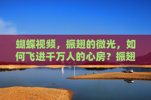 蝴蝶视频,振翅的微光,如何飞进千万人的心房?振翅微光,蝴蝶视频飞进千万心房 蝴蝶视频,振翅的微光,如何飞进千万人的心房?振翅微光,蝴蝶视频飞进千万心房
