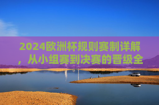 2024欧洲杯规则赛制详解,从小组赛到决赛的晋级全解析 2024欧洲杯规则赛制详解,从小组赛到决赛的晋级全解析