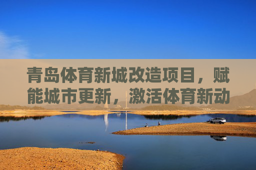 青岛体育新城改造项目，赋能城市更新，激活体育新动能，青岛体育新城改造，赋能城市更新 激活体育新动能
