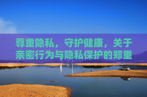 尊重隐私,守护健康,关于亲密行为与隐私保护的郑重提醒,郑重提醒,亲密行为中守护隐私与健康 尊重隐私,守护健康,关于亲密行为与隐私保护的郑重提醒,郑重提醒,亲密行为中守护隐私与健康