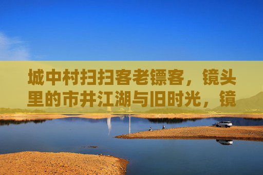 城中村扫扫客老镖客,镜头里的市井江湖与旧时光,镜头里的城中村,扫扫客与老镖客的市井旧时光 城中村扫扫客老镖客,镜头里的市井江湖与旧时光,镜头里的城中村,扫扫客与老镖客的市井旧时光