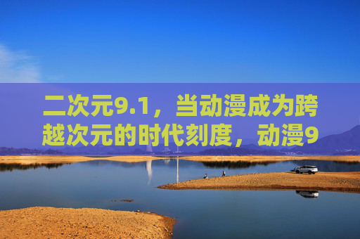 二次元9.1，当动漫成为跨越次元的时代刻度，动漫9.1，跨越次元的时代刻度