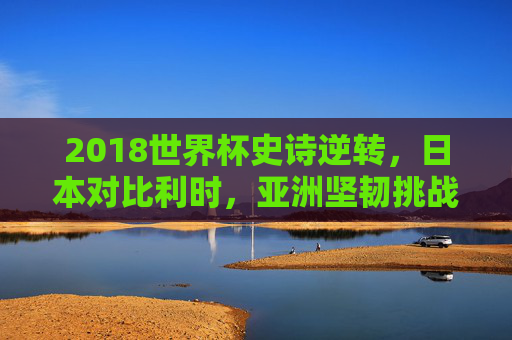 2018世界杯史诗逆转,日本对比利时,亚洲坚韧挑战欧洲红魔,2018世界杯史诗逆转,日本亚洲坚韧挑战欧洲红魔比利时 2018世界杯史诗逆转,日本对比利时,亚洲坚韧挑战欧洲红魔,2018世界杯史诗逆转,日本亚洲坚韧挑战欧洲红魔比利时