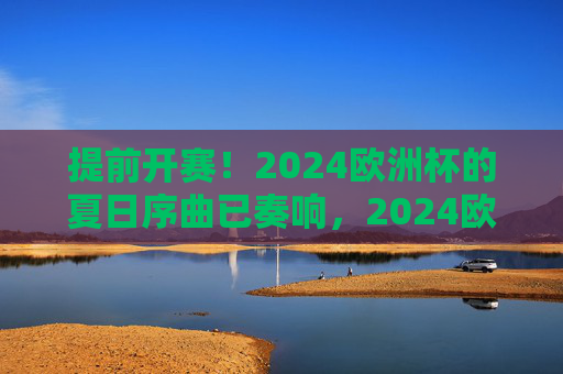 提前开赛!2024欧洲杯的夏日序曲已奏响,2024欧洲杯提前开赛 夏日序曲奏响 提前开赛!2024欧洲杯的夏日序曲已奏响,2024欧洲杯提前开赛 夏日序曲奏响