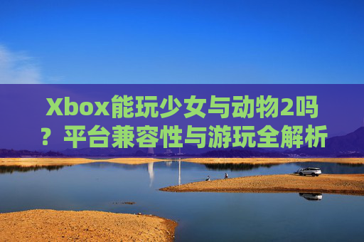 Xbox能玩少女与动物2吗？平台兼容性与游玩全解析，少女与动物2Xbox平台兼容性与游玩全解析