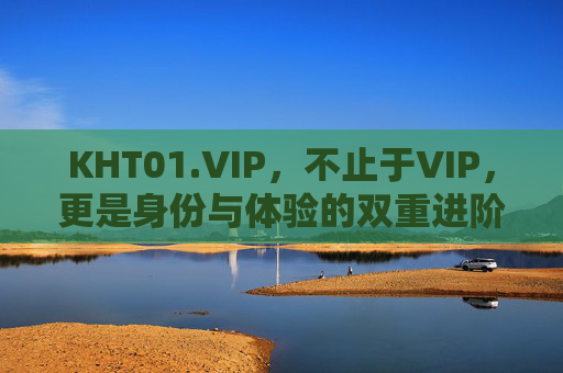 KHT01.VIP，不止于VIP，更是身份与体验的双重进阶