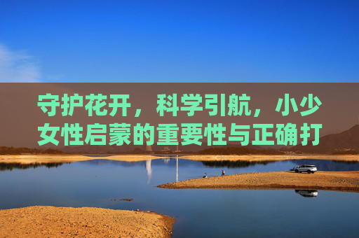 守护花开，科学引航，小少女性启蒙的重要性与正确打开方式，守护花开，科学引航，小少女性启蒙的重要性与正确路径