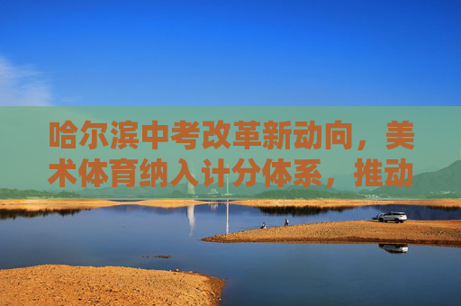 哈尔滨中考改革新动向，美术体育纳入计分体系，推动学生全面发展，哈尔滨中考改革，美术体育计分 推动全面发展